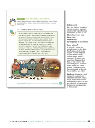 LIVRO DO PROFESSOR LÍNGUA PORTUGUESA · 1O
ANO 61
Batata quente
Para não “morrer” com a bola
na mão, os alunos precisam
se concentrar e coordenar os
movimentos ao ritmo da fala.
Idade: A partir de 5 anos.
Local: Pátio.
Material: Bola.
Participantes: No mínimo três.
Como brincar?
O grupo ﬁca em círculo,
sentado ou em pé. Um aluno
ﬁca fora da roda, de costas
ou com os olhos vendados,
dizendo a frase: “Batata
quente, quente, quente...
queimou!”. Enquanto isso,
os demais vão passando a
bola de mão em mão até
ouvirem a palavra “queimou”.
Quem estiver com a bola
quando a palavra queimou
for pronunciada, sai da roda.
Ganha o último que sobrar.
Lembrete: Uma opção é pedir
aos alunos para variarem o
ritmo com que dizem a frase.
Assim, os que estão na roda
terão de passar a bola de mão
em mão mais rápida ou mais
lentamente, acompanhando
o ritmo da fala.
Port1ºAnoPROF.indd 61Port1ºAnoPROF.indd 61 9/16/10 10:30 AM9/16/10 10:30 AM
 