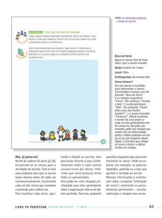 LIVRO DO PROFESSOR LÍNGUA PORTUGUESA · 1O
ANO 63
•P31 Ler parlendas ajustando
o falado ao escrito.
Oba, já posso ler!
No ﬁm do caderno do aluno (p. 63),
encontram-se os versos para a
atividade de recorte. Esta é mais
uma proposta para que os alunos
leiam mesmo antes de saber ler
convencionalmente, localizando
cada um dos versos que compõem
a parlenda para ordená-los.
Para localizar cada verso, ajus-
tando o falado ao escrito, eles
precisarão recorrer a seus conhe-
cimentos sobre o valor sonoro
convencional das letras, infe-
rindo que verso procurar entre
todos os apresentados.
Esta pode ser uma situação pri-
vilegiada para eles aprenderem
sobre a organização interna do gê-
nero parlenda. Para isso, proponha
questões enquanto eles procuram
encontrar os versos. Pode-se ex-
plorar, por exemplo, as palavras
repetidas, pedindo-se a eles que
ajustem o recitado ao escrito.
Ofereça informações e orienta-
ções sobre a proposta “ordenação
de versos”, ensinando os proce-
dimentos pertinentes – recorte,
ordenação e colagem dos versos.
Boca de forno
Agora os alunos têm de fazer
tudo o que o mestre mandar.
Idade: A partir de 7 anos.
Local: Pátio.
Participantes: No mínimo três.
Como brincar?
Um dos alunos é escolhido
para representar o mestre.
A brincadeira começa com ele
dizendo: “Boca de forno”.
E os colegas respondem:
“Forno”. Ele continua: “Tirando
o bolo”. E os demais dizem:
“Bolo”. Ele pergunta: “Fareis
tudo o que seu mestre
mandar?”, e o grupo responde:
“Faremos!”. Nesse momento,
o mestre dá uma ordem e
cada um dos participantes tem
de cumpri-la. Ele pode, por
exemplo, pedir aos colegas que
andem até um determinado
ponto e voltem pulando em um
pé só ou que busquem algum
objeto. O primeiro que chegar
se torna o chefe e o último
recebe um castigo.
Port1ºAnoPROF.indd 63Port1ºAnoPROF.indd 63 9/16/10 10:30 AM9/16/10 10:30 AM
 