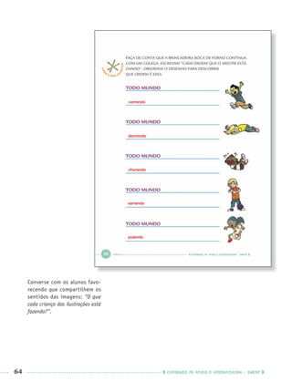 64 CADERNOS DE APOIO E APRENDIZAGEM · SMESP
Converse com os alunos favo-
recendo que compartilhem os
sentidos das imagens: “O que
cada criança das ilustrações está
fazendo?”.
correndo
dormindo
chorando
varrendo
pulando
Port1ºAnoPROF.indd 64Port1ºAnoPROF.indd 64 9/16/10 10:30 AM9/16/10 10:30 AM
 