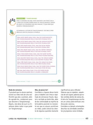 LIVRO DO PROFESSOR LÍNGUA PORTUGUESA · 1O
ANO 65
Roda de conversa
É provável que os alunos queiram
assistir ao vídeo mais de uma vez!
Permitir que eles o assistam, além
de agradá-los, colaborará para
que decorem o Tangolomango.
Depois, não deixe de ouvir as hi-
póteses deles sobre o que pode
ser Tangolomango.
Oba, já posso ler!
Considere a riqueza desse texto
para o trabalho com rimas e repe-
tição de estruturas frasais. Ajus-
tar o recitado ao texto lido, além
de dar continuidade ao espírito da
brincadeira possível no momen-
to em que os alunos assistiram
ao vídeo, pode colocá-los dian-
te de algumas questões bastante
signiﬁcativas para reﬂexão:
Palavras que se repetem, sequên-
cias de sons iguais; palavras que es-
tão contidas dentro de outras etc.
A letra do Tangolomango escrita
em um cartaz pode estimular uma
discussão calorosa.
Considere as demais orientações
descritas nas atividades semelhan-
tes já propostas nesta Unidade.
Port1ºAnoPROF.indd 65Port1ºAnoPROF.indd 65 9/16/10 10:30 AM9/16/10 10:30 AM
 