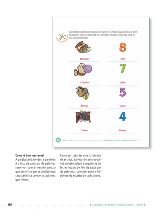 66 CADERNOS DE APOIO E APRENDIZAGEM · SMESP
Como é bom escrever!
A particularidade desta parlenda
é o fato de cada par de palavras
terminar com o mesmo som, o
que permitirá que se analise essa
característica comum às palavras
que rimam.
Como se trata de uma atividade
de escrita, talvez não seja possí-
vel problematizar a sequência de
letras iguais do ﬁm de cada par
de palavras, considerando a hi-
pótese de escrita de cada aluno.
Biscoito
Chiclete
Brinco
Teatro
Oito
Sete
Cinco
Quatro
Port1ºAnoPROF.indd 66Port1ºAnoPROF.indd 66 9/16/10 10:31 AM9/16/10 10:31 AM
 