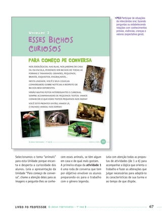 LIVRO DO PROFESSOR LÍNGUA PORTUGUESA · 1O
ANO 67
•P53 Participar de situações
de intercâmbio oral, fazendo
perguntas ou estabelecendo
relações com conhecimentos
prévios, vivências, crenças e
valores (expectativa geral).
Selecionamos o tema “animais”
para esta Unidade porque encan-
ta e desperta a curiosidade dos
alunos. Leia a apresentação da
Unidade “Para começo de conver-
sa”, chame a atenção deles para as
imagens e pergunte-lhes se conhe-
cem esses animais, se têm algum
em casa e de qual mais gostam.
A primeira etapa da atividade 1
é uma roda de conversa que tem
por objetivo envolver os alunos
preparando-os para o trabalho
com o gênero legenda.
Leia com atenção todas as propos-
tas de atividades (de 1 a 6) para
acompanhar a lógica que orienta o
trabalho e fazer as alterações que
julgar necessárias para adaptá-lo
às características de sua turma e
ao tempo de que dispõe.
Port1ºAnoPROF.indd 67Port1ºAnoPROF.indd 67 9/16/10 10:31 AM9/16/10 10:31 AM
 