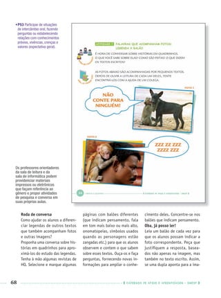 68 CADERNOS DE APOIO E APRENDIZAGEM · SMESP
•P53 Participar de situações
de intercâmbio oral, fazendo
perguntas ou estabelecendo
relações com conhecimentos
prévios, vivências, crenças e
valores (expectativa geral).
Roda de conversa
Como ajudar os alunos a diferen-
ciar legendas de outros textos
que também acompanham fotos
e outras imagens?
Proponha uma conversa sobre his-
tórias em quadrinhos para apro-
ximá-los do estudo das legendas.
Tenha à mão algumas revistas de
HQ. Selecione e marque algumas
páginas com balões diferentes
(que indicam pensamento, fala
em tom mais baixo ou mais alto,
onomatopeias, símbolos usados
quando as personagens estão
zangadas etc.) para que os alunos
observem e contem o que sabem
sobre esses textos. Ouça-os e faça
perguntas, fornecendo novas in-
formações para ampliar o conhe-
cimento deles. Concentre-se nos
balões que indicam pensamento.
Oba, já posso ler!
Leia um balão de cada vez para
que os alunos possam indicar a
foto correspondente. Peça que
justiﬁquem a resposta, basea-
dos não apenas na imagem, mas
também no texto escrito. Assim,
se uma dupla aponta para a ima-
Os professores orientadores
da sala de leitura e da
sala de informática podem
providenciar materiais
impressos ou eletrônicos
que façam referência ao
gênero e propor atividades
de pesquisa e conversa em
suas próprias aulas.
Port1ºAnoPROF.indd 68Port1ºAnoPROF.indd 68 9/16/10 10:31 AM9/16/10 10:31 AM
 