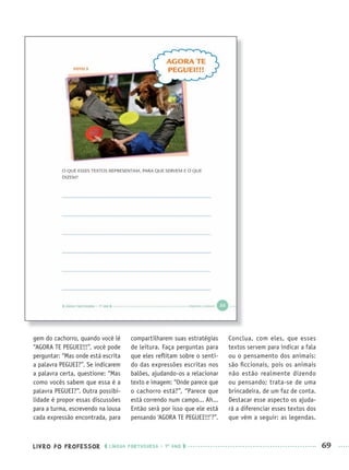 LIVRO DO PROFESSOR LÍNGUA PORTUGUESA · 1O
ANO 69
gem do cachorro, quando você lê
“AGORA TE PEGUEI!!!”, você pode
perguntar: “Mas onde está escrita
a palavra PEGUEI?”. Se indicarem
a palavra certa, questione: “Mas
como vocês sabem que essa é a
palavra PEGUEI?”. Outra possibi-
lidade é propor essas discussões
para a turma, escrevendo na lousa
cada expressão encontrada, para
compartilharem suas estratégias
de leitura. Faça perguntas para
que eles reﬂitam sobre o senti-
do das expressões escritas nos
balões, ajudando-os a relacionar
texto e imagem: “Onde parece que
o cachorro está?”, “Parece que
está correndo num campo... Ah...
Então será por isso que ele está
pensando ‘AGORA TE PEGUEI!!!’?”.
Conclua, com eles, que esses
textos servem para indicar a fala
ou o pensamento dos animais:
são ﬁccionais, pois os animais
não estão realmente dizendo
ou pensando; trata-se de uma
brincadeira, de um faz de conta.
Destacar esse aspecto os ajuda-
rá a diferenciar esses textos dos
que vêm a seguir: as legendas.
Port1ºAnoPROF.indd 69Port1ºAnoPROF.indd 69 9/16/10 10:31 AM9/16/10 10:31 AM
 