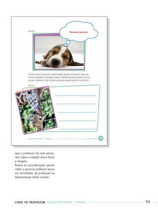 LIVRO DO PROFESSOR LÍNGUA PORTUGUESA · 1O
ANO 73
que o professor diz sem pensa-
rem sobre a relação entre texto
e imagem.
Releia as considerações gerais
sobre a parceria professor-aluno
em atividades de produção na
Apresentação deste volume.
Resposta pessoal
Port1ºAnoPROF.indd 73Port1ºAnoPROF.indd 73 9/16/10 10:31 AM9/16/10 10:31 AM
 