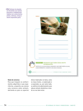74 CADERNOS DE APOIO E APRENDIZAGEM · SMESP
•P53 Participar de situações
de intercâmbio oral, fazendo
perguntas ou estabelecendo
relações com conhecimentos
prévios, vivências, crenças e
valores (expectativa geral).
Roda de conversa
Para que troquem os conheci-
mentos adquiridos e suas expe-
riências, proponha aos alunos
uma conversa sobre animais,
alertando-os para os aspectos
éticos implicados no tema, como
os maus-tratos, a exploração e
a exposição, ou, por outro lado,
as práticas de adestramento para
educar animais domésticos visan-
do ao seu bem-estar.
Port1ºAnoPROF.indd 74Port1ºAnoPROF.indd 74 9/16/10 10:31 AM9/16/10 10:31 AM
 