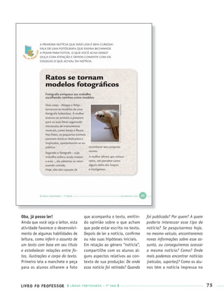 LIVRO DO PROFESSOR LÍNGUA PORTUGUESA · 1O
ANO 75
Oba, já posso ler!
Ainda que você seja o leitor, esta
atividade favorece o desenvolvi-
mento de algumas habilidades de
leitura, como inferir o assunto de
um texto com base em seu título
e estabelecer relações entre fo-
tos, ilustrações e corpo do texto.
Primeiro leia a manchete e peça
para os alunos olharem a foto
que acompanha o texto, emitin-
do opinião sobre o que acham
que pode estar escrito no texto.
Depois de ler a notícia, conﬁrme
ou não suas hipóteses iniciais.
Em relação ao gênero “notícia”,
compartilhe com os alunos al-
guns aspectos relativos ao con-
texto de sua produção: De onde
essa notícia foi retirada? Quando
foi publicada? Por quem? A quem
poderia interessar esse tipo de
notícia? Se pesquisarmos hoje,
no mesmo veículo, encontraremos
novas informações sobre esse as-
sunto, ou conseguiremos acessar
a mesma notícia? Como? Onde
mais podemos encontrar notícias
(veículos, suportes)? Como os alu-
nos têm a notícia impressa no
Port1ºAnoPROF.indd 75Port1ºAnoPROF.indd 75 9/16/10 10:31 AM9/16/10 10:31 AM
 
