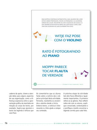 76 CADERNOS DE APOIO E APRENDIZAGEM · SMESP
caderno de apoio, chame a aten-
ção deles para alguns aspectos
de sua organização, como a di-
ferença expressiva entre a apre-
sentação gráﬁca da manchete em
relação ao corpo do texto, por
exemplo. Sugira que ajustem o
texto da legenda à leitura que
você ﬁzer.
Os comentários que os alunos
farão sobre a notícia são o ob-
jetivo principal desta atividade.
Portanto, mantenha-os envolvi-
dos e atentos desde o início.
Embora breve, a notícia é inte-
ressante e a foto ajuda a compor
seu conteúdo.
A próxima etapa da atividade
tem dois focos diferentes e igual-
mente importantes. O primeiro
refere-se ao gênero. Para reﬂetir
sobre ele com os alunos, expli-
que o enunciado, contextualize-o
e justiﬁque a tarefa: encontrar a
legenda correta para cada foto.
Port1ºAnoPROF.indd 76Port1ºAnoPROF.indd 76 9/16/10 10:31 AM9/16/10 10:31 AM
 