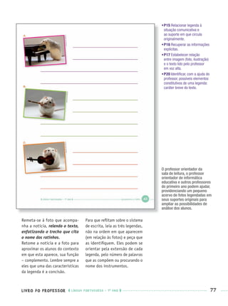 LIVRO DO PROFESSOR LÍNGUA PORTUGUESA · 1O
ANO 77
•P15 Relacionar legenda à
situação comunicativa e
ao suporte em que circula
originalmente.
•P16 Recuperar as informações
explícitas.
•P17 Estabelecer relação
entre imagem (foto, ilustração)
e o texto lido pelo professor
em voz alta.
•P20 Identiﬁcar, com a ajuda do
professor, possíveis elementos
constitutivos de uma legenda:
caráter breve do texto.
Remeta-se à foto que acompa-
nha a notícia, relendo o texto,
enfatizando o trecho que cita
o nome dos ratinhos.
Retome a notícia e a foto para
aproximar os alunos do contexto
em que esta aparece, sua função
– complemento. Lembre sempre a
eles que uma das características
da legenda é a concisão.
Para que reﬂitam sobre o sistema
de escrita, leia as três legendas,
não na ordem em que aparecem
(em relação às fotos) e peça que
as identiﬁquem. Eles podem se
orientar pela extensão de cada
legenda, pelo número de palavras
que as compõem ou procurando o
nome dos instrumentos.
O professor orientador da
sala de leitura, o professor
orientador de informática
educativa e outros professores
do primeiro ano podem ajudar,
providenciando um pequeno
acervo de fotos legendadas em
seus suportes originais para
ampliar as possibilidades de
análise dos alunos.
Port1ºAnoPROF.indd 77Port1ºAnoPROF.indd 77 9/16/10 10:31 AM9/16/10 10:31 AM
 