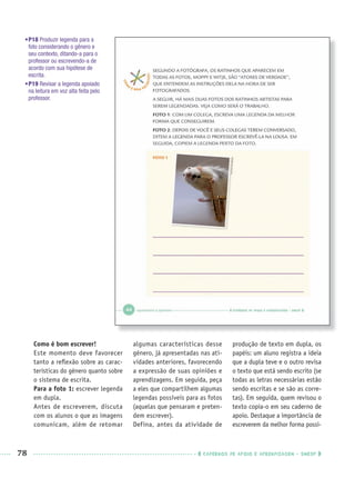 78 CADERNOS DE APOIO E APRENDIZAGEM · SMESP
•P18 Produzir legenda para a
foto considerando o gênero e
seu contexto, ditando-a para o
professor ou escrevendo-a de
acordo com sua hipótese de
escrita.
•P19 Revisar a legenda apoiado
na leitura em voz alta feita pelo
professor.
Como é bom escrever!
Este momento deve favorecer
tanto a reﬂexão sobre as carac-
terísticas do gênero quanto sobre
o sistema de escrita.
Para a foto 1: escrever legenda
em dupla.
Antes de escreverem, discuta
com os alunos o que as imagens
comunicam, além de retomar
algumas características desse
gênero, já apresentadas nas ati-
vidades anteriores, favorecendo
a expressão de suas opiniões e
aprendizagens. Em seguida, peça
a eles que compartilhem algumas
legendas possíveis para as fotos
(aquelas que pensaram e preten-
dem escrever).
Defina, antes da atividade de
produção de texto em dupla, os
papéis: um aluno registra a ideia
que a dupla teve e o outro revisa
o texto que está sendo escrito (se
todas as letras necessárias estão
sendo escritas e se são as corre-
tas). Em seguida, quem revisou o
texto copia-o em seu caderno de
apoio. Destaque a importância de
escreverem da melhor forma possí-
Port1ºAnoPROF.indd 78Port1ºAnoPROF.indd 78 9/16/10 10:31 AM9/16/10 10:31 AM
 