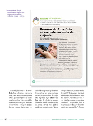 80 CADERNOS DE APOIO E APRENDIZAGEM · SMESP
•P21 Comentar notícias
estabelecendo relações com
conhecimentos prévios,
vivências, crenças e valores.
Conforme proposto na ativida-
de 2, leia primeiro a manchete
e peça aos alunos que observem
a foto que acompanha o texto,
para tentar inferir seu conteúdo,
estabelecendo relações possíveis
entre título e imagem. Depois
discuta com os alunos suas ca-
racterísticas gráﬁcas (o destaque
da manchete, em letras maiores,
em relação ao restante do texto,
uma legenda logo abaixo da
foto, além de referências a quem
escreveu a notícia ou tirou as fo-
tos, entre outros). Você poderá
ajudá-los perguntando: “Como
será que o besouro foi parar dentro
da mala?”, “Será que em São Paulo
podemos encontrar besouros gran-
des assim?”, “Quanto deve ser 14
cm; o quê é mais ou menos desse
tamanho?”, “O que você faria se
encontrasse um besouro desse ta-
manho em sua mochila?”. Compa-
Port1ºAnoPROF.indd 80Port1ºAnoPROF.indd 80 9/16/10 10:31 AM9/16/10 10:31 AM
 