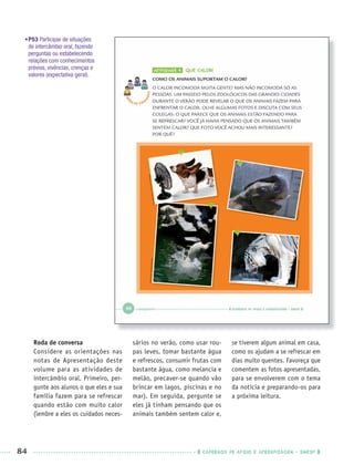 84 CADERNOS DE APOIO E APRENDIZAGEM · SMESP
•P53 Participar de situações
de intercâmbio oral, fazendo
perguntas ou estabelecendo
relações com conhecimentos
prévios, vivências, crenças e
valores (expectativa geral).
Roda de conversa
Considere as orientações nas
notas de Apresentação deste
volume para as atividades de
intercâmbio oral. Primeiro, per-
gunte aos alunos o que eles e sua
família fazem para se refrescar
quando estão com muito calor
(lembre a eles os cuidados neces-
sários no verão, como usar rou-
pas leves, tomar bastante água
e refrescos, consumir frutas com
bastante água, como melancia e
melão, precaver-se quando vão
brincar em lagos, piscinas e no
mar). Em seguida, pergunte se
eles já tinham pensando que os
animais também sentem calor e,
se tiverem algum animal em casa,
como os ajudam a se refrescar em
dias muito quentes. Favoreça que
comentem as fotos apresentadas,
para se envolverem com o tema
da notícia e preparando-os para
a próxima leitura.
Port1ºAnoPROF.indd 84Port1ºAnoPROF.indd 84 9/16/10 10:31 AM9/16/10 10:31 AM
 