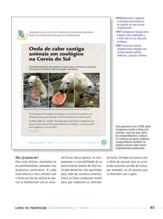 LIVRO DO PROFESSOR LÍNGUA PORTUGUESA · 1O
ANO 85
•P15 Relacionar a legenda
à situação comunicativa e
ao suporte em que circula
originalmente.
•P17 Estabelecer relação entre
imagem (foto, ilustração) e
o texto lido em voz alta pelo
professor.
•P21 Comentar notícias
estabelecendo relações com
conhecimentos prévios,
vivências, crenças e valores.
Oba, já posso ler!
Para esta leitura, mantenha os
encaminhamentos adotados nas
propostas anteriores. A cada
nova leitura e novo contato com
o texto escrito da notícia os alu-
nos se familiarizam com as carac-
terísticas desse gênero. A com-
preensão e a possibilidade de se
posicionarem diante do fato no-
ticiado devem ter sido garantidas
pela roda de conversa anterior.
Como as fotos colaboram muito
para que elaborem os sentidos
do texto, brinque um pouco com
a ideia de parecer que os ursos
estão tomando sorvete de frutas,
por exemplo, ou de parecer que
se divertem com o gelo.
Uma parceria com a POIE pode
enriquecer muito a leitura de
notícias, uma vez que, além
de compartilharem a leitura
no caderno de apoio, poderão
compartilhá-la também no
próprio veículo onde foram
originalmente publicadas.
Port1ºAnoPROF.indd 85Port1ºAnoPROF.indd 85 9/16/10 10:31 AM9/16/10 10:31 AM
 
