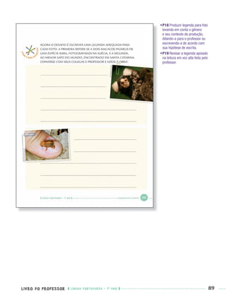 LIVRO DO PROFESSOR LÍNGUA PORTUGUESA · 1O
ANO 89
•P18 Produzir legenda para foto
levando em conta o gênero
e seu contexto de produção,
ditando-a para o professor ou
escrevendo-a de acordo com
sua hipótese de escrita.
•P19 Revisar a legenda apoiado
na leitura em voz alta feita pelo
professor.
Port1ºAnoPROF.indd 89Port1ºAnoPROF.indd 89 9/16/10 10:31 AM9/16/10 10:31 AM
 