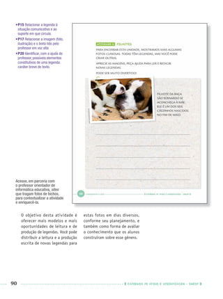 90 CADERNOS DE APOIO E APRENDIZAGEM · SMESP
•P15 Relacionar a legenda à
situação comunicativa e ao
suporte em que circula.
•P17 Relacionar a imagem (foto,
ilustração) e o texto lido pelo
professor em voz alta
•P20 Identiﬁcar, com a ajuda do
professor, possíveis elementos
constitutivos de uma legenda:
caráter breve do texto.
O objetivo desta atividade é
oferecer mais modelos e mais
oportunidades de leitura e de
produção de legendas. Você pode
distribuir a leitura e a produção
escrita de novas legendas para
estas fotos em dias diversos,
conforme seu planejamento, e
também como forma de avaliar
o conhecimento que os alunos
construíram sobre esse gênero.
Acesse, em parceria com
o professor orientador de
informática educativa, sites
que tragam fotos de bichos,
para contextualizar a atividade
e enriquecê-la.
Port1ºAnoPROF.indd 90Port1ºAnoPROF.indd 90 9/16/10 10:31 AM9/16/10 10:31 AM
 