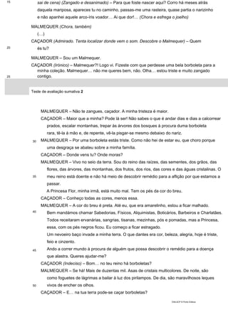 15
20
25
sai de cena) (Zangado e desanimado) – Para que foste nascer aqui? Corro há meses atrás
daquela mariposa, apareces tu no caminho, passas-me uma rasteira, quase partia o narizinho
e não apanhei aquele arco-íris voador… Ai que dor!… (Chora e esfrega o joelho)
MALMEQUER (Chora, também)
(…)
CAÇADOR (Admirado. Tenta localizar donde vem o som. Descobre o Malmequer) – Quem
és tu?
MALMEQUER – Sou um Malmequer.
CAÇADOR (Irónico) – Malmequer?! Logo vi. Fizeste com que perdesse uma bela borboleta para a
minha coleção. Malmequer… não me queres bem, não. Olha… estou triste e muito zangado
contigo.
Teste de avaliação sumativa 2
30
35
40
45
50
MALMEQUER – Não te zangues, caçador. A minha tristeza é maior.
CAÇADOR – Maior que a minha? Pode lá ser! Não sabes o que é andar dias e dias a calcorrear
prados, escalar montanhas, trepar às árvores dos bosques à procura duma borboleta
rara, tê-la à mão e, de repente, vê-la pisgar-se mesmo debaixo do nariz.
MALMEQUER – Por uma borboleta estás triste. Como não hei de estar eu, que choro porque
uma desgraça se abateu sobre a minha família.
CAÇADOR – Donde vens tu? Onde moras?
MALMEQUER – Vivo no seio da terra. Sou do reino das raízes, das sementes, dos grãos, das
flores, das árvores, das montanhas, dos frutos, dos rios, das cores e das águas cristalinas. O
meu reino está doente e não há meio de descobrir remédio para a aflição por que estamos a
passar.
A Princesa Flor, minha irmã, está muito mal. Tem os pés da cor do breu.
CAÇADOR – Conheço todas as cores, menos essa.
MALMEQUER – A cor do breu é preta. Até eu, que era amarelinho, estou a ficar malhado.
Bem mandámos chamar Sabedorias, Físicos, Alquimistas, Boticários, Barbeiros e Charlatães.
Todos receitaram ervanárias, sangrias, tisanas, mezinhas, pós e pomadas, mas a Princesa,
essa, com os pés negros ficou. Eu começo a ficar estragado.
Um nevoeiro baço invade a minha terra. O que dantes era cor, beleza, alegria, hoje é triste,
feio e cinzento.
Ando a correr mundo à procura de alguém que possa descobrir o remédio para a doença
que alastra. Queres ajudar-me?
CAÇADOR (Indeciso) – Bom… no teu reino há borboletas?
MALMEQUER – Se há! Mais de duzentas mil. Asas de cristais multicolores. De noite, são
como foguetes de lágrimas a bailar à luz dos pirilampos. De dia, são maravilhosos leques
vivos de encher os olhos.
CAÇADOR – E… na tua terra pode-se caçar borboletas?
DIAL5CP © Porto Editora
 