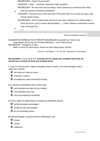 55
60
MALMEQUER – Caçar? O que é isso?
CAÇADOR – Caçar… é prender, aprisionar, meter na gaiola.
MALMEQUER – No meu reino não há prisões. Todos nascemos e morremos livres. Mas,
para que queres tu aprisionar borboletas?
CAÇADOR – Para ser só eu a olhar para elas. Para poder dizer: fui eu quem as caçou. São
minhas. Muito minhas.
MALMEQUER – Se for só para olhar, levo-te ao meu reino e falarás com a minha amiga, a
Dama da Couve, que é a rainha das borboletas. (…) Anda. Falarás e conhecerás a minha
irmã, a Princesa Flor.
(…)
Teste de avaliação sumativa 2
CAÇADOR DE BORBOLETAS E PRÍNCIPE MALMEQUER (Levantam-se. Fazem uma
longa viagem até ao reino do Príncipe Malmequer… até à velha árvore)
MALMEQUER – Chegámos. É aqui.
(Bate no tronco da velha árvore. Abrem-se duas meias-portas. Entram)
José Vaz, A Ilha Mágica, 1.a
ed., Ed. ASA, 1988 (texto com supressões)
Nas questões 1., 2., 3., 4., 6. e 7., assinala com X a opção que completa cada frase, de
acordo com o sentido do texto que acabaste de ler.
1. Logo no início do texto, surgem indicações sobre o cenário. Com esta indicação, ficas a
saber que o cenário
vai mudar em todas as cenas.
é sempre o mesmo.
se adapta aos vários momentos da peça.
2. O caçador de borboletas está a tentar caçar
uma borboleta que fugiu da sua coleção.
uma borboleta muito rara.
uma nova espécie de borboleta.
3. Ficas a saber do aspeto físico do caçador de borboletas através
da fala da própria personagem.
da fala de outra personagem.
de uma indicação cénica.
4. Esta personagem, quando encontra o Malmequer, fica
furiosa.
curiosa.
indiferente.
DIAL5CP © Porto Editora
 