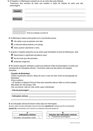 5. O Caçador e o Malmequer queixam-se um ao outro das suas tristezas.
Transcreve dois excertos do texto que revelem a razão da tristeza de cada uma das
personagens.
Caçador
Malmequer
Teste de avaliação sumativa 2
6. O Malmequer estava preocupado com a sua família porque
não sabia o que se passava com eles.
a natureza estava doente e em perigo.
todos queriam abandonar o reino.
7. Quando o Caçador perguntou se se podia caçar borboletas na terra do Malmequer, este
desconhecia o significado da palavra caçar.
fez de conta que não percebeu.
pretendeu enganá-lo.
8. No excerto seguinte, distingue a parte que pertence à fala da personagem e a parte que
corresponde às indicações cénicas. Transcreve cada uma das partes nos espaços
indicados.
Caçador de Borboletas
(Veste à explorador africano. Bolsa de couro e saco de rede. Entra em perseguição da
Borboleta)
(Para o público)
– Ei! Quietos e calados! Chiiuuu!! Que esta maravilha está em falta na minha coleção.
Mas desta vez não escapa, não!
(Vai, pé ante pé, rede em riste, tentar caçar a Borboleta)
• Fala da personagem _________________________________________________
____________________________________________________________________
• Indicações cénicas __________________________________________________
____________________________________________________________________
9. As indicações cénicas fornecem vários tipos de informações.
Associa cada uma das indicações cénicas transcritas (quadro A) à função que lhe corresponde
(quadro B), escrevendo o seu número na respetiva coluna do quadro A.
A B
Indicações cénicas Funções das indicações cénicas
“Um prado. Uma grande e velha
1 Caracterizar personagens.
DIAL5CP © Porto Editora
 