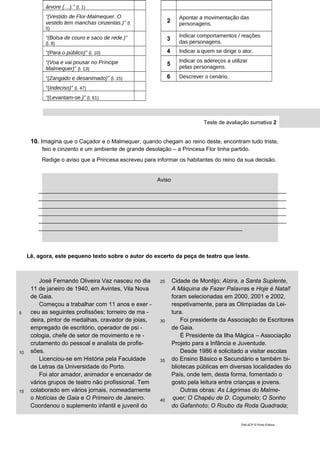 árvore (…).” (l. 1)
“(Vestido de Flor-Malmequer. O
vestido tem manchas cinzentas.)” (l.
5)
2
Apontar a movimentação das
personagens.
“(Bolsa de couro e saco de rede.)”
(l. 8)
3
Indicar comportamentos / reações
das personagens.
“(Para o público)” (l. 10) 4 Indicar a quem se dirige o ator.
“(Voa e vai pousar no Príncipe
Malmequer)” (l. 13)
5
Indicar os adereços a utilizar
pelas personagens.
“(Zangado e desanimado)” (l. 15) 6 Descrever o cenário.
“(Indeciso)” (l. 47)
“(Levantam-se.)” (l. 61)
Teste de avaliação sumativa 2
10. Imagina que o Caçador e o Malmequer, quando chegam ao reino deste, encontram tudo triste,
feio e cinzento e um ambiente de grande desolação – a Princesa Flor tinha partido.
Redige o aviso que a Princesa escreveu para informar os habitantes do reino da sua decisão.
Lê, agora, este pequeno texto sobre o autor do excerto da peça de teatro que leste.
5
10
15
José Fernando Oliveira Vaz nasceu no dia
11 de janeiro de 1940, em Avintes, Vila Nova
de Gaia.
Começou a trabalhar com 11 anos e exer -
ceu as seguintes profissões: torneiro de ma -
deira, pintor de medalhas, cravador de joias,
empregado de escritório, operador de psi -
cologia, chefe de setor de movimento e re -
crutamento do pessoal e analista de profis-
sões.
Licenciou-se em História pela Faculdade
de Letras da Universidade do Porto.
Foi ator amador, animador e encenador de
vários grupos de teatro não profissional. Tem
colaborado em vários jornais, nomeadamente
o Notícias de Gaia e O Primeiro de Janeiro.
Coordenou o suplemento infantil e juvenil do
25
30
35
40
Cidade de Montijo; Alzira, a Santa Suplente,
A Máquina de Fazer Palavras e Hoje é Natal!
foram selecionadas em 2000, 2001 e 2002,
respetivamente, para as Olimpíadas da Lei-
tura.
Foi presidente da Associação de Escritores
de Gaia.
É Presidente da Ilha Mágica – Associação
Projeto para a Infância e Juventude.
Desde 1986 é solicitado a visitar escolas
do Ensino Básico e Secundário e também bi-
bliotecas públicas em diversas localidades do
País, onde tem, desta forma, fomentado o
gosto pela leitura entre crianças e jovens.
Outras obras: As Lágrimas do Malme-
quer; O Chapéu de D. Cogumelo; O Sonho
do Gafanhoto; O Roubo da Roda Quadrada;
DIAL5CP © Porto Editora
Aviso
_______________________________________________________________________________
_______________________________________________________________________________
_______________________________________________________________________________
_______________________________________________________________________________
_______________________________________________________________________________
_________________________________________________________________
 