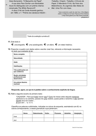 20
Gaia-Semanário, “O Barquinho de Papel”.
A sua obra Para Sonhar com Borboletas
Azuis foi distinguida com um prémio interna-
cional pela The White Ravens-87.
A obra O Nó da Corda Amarela ganhou,
em 1989, o 1.° Prémio de Literatura Infantil –
45
Trabalha, Crispim. Trabalha; A Árvore de
Papel; O Mandarim Fi-Xú; Na Feira dos
Malandrecos; As Lágrimas São Netas do
Mar; Uma Flor com Asas.
Texto construído a partir de José Vaz, A Ilha Mágica
(ASA) e A Máquina de Fazer Palavras (Porto Editora)
e http://www.gailivro.pt e http://www.juventude.
gaiaglobal.pt
Teste de avaliação sumativa 2
11. Este texto é
uma biografia. uma autobiografia. um diário. um relato histórico.
12. Preenche o quadro com dados sobre o escritor José Vaz, retirando a informação necessária
do texto que acabaste de ler.
Nome completo
Naturalidade
Idade
Habilitações
Três publicações em
que colaborou
Quatro atividades
profissionais que
desenvolveu
Um prémio literário
nacional
Responde, agora, ao que te é pedido sobre o conhecimento explícito da língua.
13. Relê o seguinte excerto do primeiro texto:
“CAÇADOR – Para que foste nascer aqui? Corro há meses atrás daquela mariposa,
apareces tu no caminho, passas-me uma rasteira, quase partia o narizinho e não apanhei
aquele arco-íris voador…
Ai que dor!…” (ll. 15-17)
Classifica as palavras sublinhadas, indicadas na coluna da esquerda, assinalando com X, na
coluna correspondente, a classe gramatical a que pertencem.
Nome Determinante Verbo Pronome Advérbio Interjeição
foste
aqui
DIAL5CP © Porto Editora
 