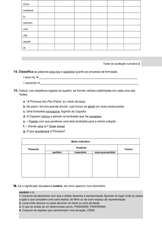 Corro
mariposa
tu
caminho
uma
não
aquele
Ai
Teste de avaliação sumativa 2
14. Classifica as palavras arco-íris e narizinho quanto ao processo de formação.
• arco-íris ➞______________________________________________________________
• narizinho ➞______________________________________________________________
15. Coloca, nos respetivos lugares do quadro, as formas verbais sublinhadas em cada uma das
frases.
a. “A Princesa dos Pés Pretos” é o título da peça.
b. No palco, há uma grande árvore, cujo tronco se abrirá em duas meias-portas.
c. Uma borboleta esvoaçava, fugindo do Caçador.
d. O Caçador chorou a pensar na borboleta que lhe escapara.
e. – Fizeste com que perdesse uma bela borboleta para a minha coleção.
f. – Donde vens tu? Onde moras
g. O que acontecerá à Princesa?
Modo indicativo
Presente
Pretérito
Futuro
perfeito imperfeito mais-que-perfeito
16. Lê o significado da palavra cenário, tal como aparece num dicionário.
DIAL5CP © Porto Editora
cenário n.m.
1. Conjunto de elementos com que o artista desenha a representação figurada do lugar onde se passa
a ação e que compõem uma cena teatral, de filme ou de outro espaço de representação.
2. Local onde decorre ou pode decorrer um facto ou uma atividade.
3. O que se avista de um determinado ponto, PAISAGEM, PANORAMA.
4. Conjunto de aspetos que caracterizam uma situação, CENA.
 
