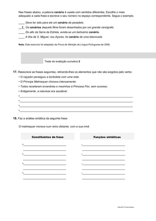 Nas frases abaixo, a palavra cenário é usada com sentidos diferentes. Escolhe o mais
adequado a cada frase e escreve o seu número no espaço correspondente. Segue o exemplo.
____ Deve ter sido para ele um cenário de pesadelo.
__1_ Os cenários daquele filme foram desenhados por um grande cenógrafo.
____ Do alto da Serra da Estrela, avista-se um belíssimo cenário.
____ A ilha de S. Miguel, nos Açores, foi cenário de uma telenovela.
Nota: Este exercício foi adaptado da Prova de Aferição de Língua Portuguesa de 2008.
Teste de avaliação sumativa 2
17. Reescreve as frases seguintes, retirando-lhes os elementos que não são exigidos pelo verbo:
• O caçador perseguiu a borboleta com uma rede.
• O Príncipe Malmequer chorava intensamente.
• Todos receitaram ervanárias e mezinhas à Princesa Flor, sem sucesso.
• Antigamente, a natureza era saudável.
•__________________________________________________________________________
•__________________________________________________________________________
•__________________________________________________________________________
•__________________________________________________________________________
18. Faz a análise sintática da seguinte frase:
O malmequer morava num reino distante, com a sua irmã.
Constituintes da frase Funções sintáticas
•____________________________
____________________________
•____________________________
____________________________
•____________________________
____________________________
•____________________________
____________________________
-____________________________
____________________________
-____________________________
____________________________
-____________________________
____________________________
-____________________________
____________________________
DIAL5CP © Porto Editora
 