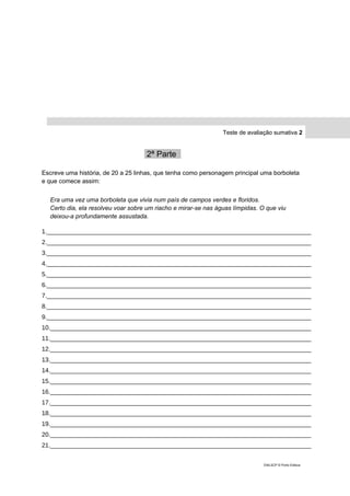 Teste de avaliação sumativa 2
2ª Parte_
Escreve uma história, de 20 a 25 linhas, que tenha como personagem principal uma borboleta
e que comece assim:
Era uma vez uma borboleta que vivia num país de campos verdes e floridos.
Certo dia, ela resolveu voar sobre um riacho e mirar-se nas águas límpidas. O que viu
deixou-a profundamente assustada.
1._____________________________________________________________________________
2._____________________________________________________________________________
3._____________________________________________________________________________
4._____________________________________________________________________________
5._____________________________________________________________________________
6._____________________________________________________________________________
7._____________________________________________________________________________
8._____________________________________________________________________________
9._____________________________________________________________________________
10.____________________________________________________________________________
11.____________________________________________________________________________
12.____________________________________________________________________________
13.____________________________________________________________________________
14.____________________________________________________________________________
15.____________________________________________________________________________
16.____________________________________________________________________________
17.____________________________________________________________________________
18.____________________________________________________________________________
19.____________________________________________________________________________
20.____________________________________________________________________________
21.____________________________________________________________________________
DIAL5CP © Porto Editora
 