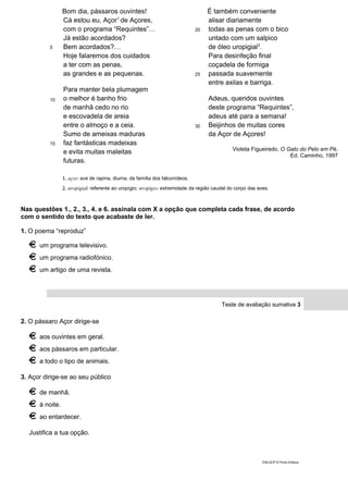 5
10
15
Bom dia, pássaros ouvintes!
Cá estou eu, Açor1
de Açores,
com o programa “Requintes”…
Já estão acordados?
Bem acordados?…
Hoje falaremos dos cuidados
a ter com as penas,
as grandes e as pequenas.
Para manter bela plumagem
o melhor é banho frio
de manhã cedo no rio
e escovadela de areia
entre o almoço e a ceia.
Sumo de ameixas maduras
faz fantásticas madeixas
e evita muitas maleitas
futuras.
20
25
30
É também conveniente
alisar diariamente
todas as penas com o bico
untado com um salpico
de óleo uropigial2
.
Para desinfeção final
coçadela de formiga
passada suavemente
entre axilas e barriga.
Adeus, queridos ouvintes
deste programa “Requintes”,
adeus até para a semana!
Beijinhos de muitas cores
da Açor de Açores!
Violeta Figueiredo, O Gato do Pelo em Pé,
Ed. Caminho, 1997
1. açor: ave de rapina, diurna, da família dos falconídeos.
2. uropigial: referente ao uropígio; uropígio: extremidade da região caudal do corpo das aves.
Nas questões 1., 2., 3., 4. e 6. assinala com X a opção que completa cada frase, de acordo
com o sentido do texto que acabaste de ler.
1. O poema “reproduz”
um programa televisivo.
um programa radiofónico.
um artigo de uma revista.
Teste de avaliação sumativa 3
2. O pássaro Açor dirige-se
aos ouvintes em geral.
aos pássaros em particular.
a todo o tipo de animais.
3. Açor dirige-se ao seu público
de manhã.
à noite.
ao entardecer.
Justifica a tua opção.
DIAL5CP © Porto Editora
 