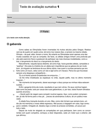 Teste de avaliação sumativa 1
Nome _______________________________________ N.º_____ Turma_____ Data_________________
Avaliação ___________________________________________ Professor(a) ______________________
1ª Parte_
Lê o texto com muita atenção.
O gabarola
5
10
15
20
25
Como sabes as Olimpíadas foram inventadas há muitos séculos pelos Gregos. Realiza-
vam-se de quatro em quatro anos, tal como nos nossos dias, e sempre na mesma cidade,
Olímpia – da qual, aliás, tiraram o nome. No entanto as Olimpíadas eram apenas uma das
muitas ocasiões em que se competia. De facto, os atletas antigos tinham uma profunda pai-
xão pelo exercício físico e gostavam de participar nas mais diversas modalidades, como a
luta, o lançamento do disco ou o lançamento do dardo.
Naturalmente, naquela época distante, tal como hoje, havia grandes atletas, campeões e
“aselhas”. Ora esta é a história de um atleta sem importância que se gabava de ser muito
bom. Já ninguém se lembrava da sua última vitória, mas quem o ouvisse pensaria que era
forte como um touro, veloz como um raio e ágil como um macaco. Pena era que houvesse
sempre uma desgraça a atrapalhá-lo…
“Eu ia à frente quando Empédocles me empurrou…”
“Já lhe tinha imobilizado as espáduas no chão, àquele patife, mas no último momento
tropecei…”
“No momento do lançamento, deixei escorregar o disco porque as minhas mãos estavam
suadas…”
Enfim: garganta tinha ele muita, resultados é que nem vê-los. Os seus vizinhos fugiam
dele como da peste, tudo por causa das suas gabarolices, e, por isso, todos ficaram aliviados
quando anunciou:
– Decidi partir de viagem para competir noutros lugares. Aqui, como podem compreen-
der, já não há forma para o meu pé… preciso de adversários à altura, de um público mais
vasto.
A cidade ficou tranquila durante um ano. Mas, como não há bem que sempre dure, um
dia (de má memória) o nosso atleta regressou. Mal pousou a bagagem em casa, logo correu
para o estádio. Chegado ali, desatou logo a contar as proezas cometidas, um pouco por
todo o lado.
Depois de muito ter elogiado as competições em que participara, bem como os concor-
rentes com quem competira, começou a dizer disparates, cada um maior que o anterior, até
que afirmou:
DIAL5CP © Porto Editora
 