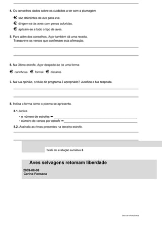 ___________________________________________________________________________
4. Os conselhos dados sobre os cuidados a ter com a plumagem
são diferentes de ave para ave.
dirigem-se às aves com penas coloridas.
aplicam-se a todo o tipo de aves.
5. Para além dos conselhos, Açor também dá uma receita.
Transcreve os versos que confirmam esta afirmação.
___________________________________________________________________________
___________________________________________________________________________
6. Na última estrofe, Açor despede-se de uma forma
carinhosa. formal. distante.
7. Na tua opinião, o título do programa é apropriado? Justifica a tua resposta.
___________________________________________________________________________
___________________________________________________________________________
8. Indica a forma como o poema se apresenta.
8.1. Indica
• o número de estrofes ➞ __________________________________________________
• número de versos por estrofe ➞____________________________________________
8.2. Assinala as rimas presentes na terceira estrofe.
___________________________________________________________________________
___________________________________________________________________________
Teste de avaliação sumativa 3
Aves selvagens retomam liberdade
2009-08-08
Carina Fonseca
DIAL5CP © Porto Editora
 