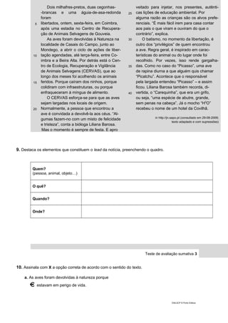 5
10
15
20
Dois milhafres-pretos, duas cegonhas-
-brancas e uma águia-de-asa-redonda
foram
libertados, ontem, sexta-feira, em Coimbra,
após uma estadia no Centro de Recupera-
ção de Animais Selvagens de Gouveia.
As aves foram devolvidas à Natureza na
localidade de Casais do Campo, junto ao
Mondego, a abrir o ciclo de ações de liber-
tação agendadas, até terça-feira, entre Co-
imbra e a Beira Alta. Por detrás está o Cen-
tro de Ecologia, Recuperação e Vigilância
de Animais Selvagens (CERVAS), que ao
longo dos meses foi acolhendo os animais
feridos. Porque caíram dos ninhos, porque
colidiram com infraestruturas, ou porque
enfraqueceram à míngua de alimento.
O CERVAS esforça-se para que as aves
sejam largadas nos locais de origem.
Normalmente, a pessoa que encontrou a
ave é convidada a devolvê-la aos céus. “Al-
gumas fazem-no com um misto de felicidade
e tristeza”, conta a bióloga Liliana Barosa.
Mas o momento é sempre de festa. E apro
25
30
35
40
veitado para injetar, nos presentes, autênti-
cas lições de educação ambiental. Por
alguma razão as crianças são os alvos prefe-
renciais. “É mais fácil irem para casa contar
aos pais o que viram e ouviram do que o
contrário”, explica.
O batismo, no momento da libertação, é
outro dos “privilégios” de quem encontrou
a ave. Regra geral, é inspirado em carac-
terísticas do animal ou do lugar onde foi
recolhido. Por vezes, isso rende gargalha-
das. Como no caso do “Picasso”, uma ave
de rapina diurna a que alguém quis chamar
“Picatchu”. Acontece que o responsável
pela largada entendeu “Picasso” – e assim
ficou. Liliana Barosa também recorda, di-
vertida, o “Carequinha”, que era um grifo,
ou seja, “uma espécie de abutre, grande,
sem penas na cabeça”. Já o mocho “H2
O”
recebeu o nome de um hotel da Covilhã.
in http://jn.sapo.pt (consultado em 29-08-2009;
texto adaptado e com supressões)
9. Destaca os elementos que constituem o lead da notícia, preenchendo o quadro.
Quem?
(pessoa, animal, objeto…)
O quê?
Quando?
Onde?
Teste de avaliação sumativa 3
10. Assinala com X a opção correta de acordo com o sentido do texto.
a. As aves foram devolvidas à natureza porque
estavam em perigo de vida.
DIAL5CP © Porto Editora
 