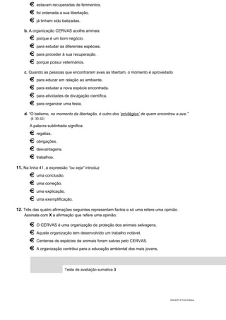 estavam recuperadas de ferimentos.
foi ordenada a sua libertação.
já tinham sido batizadas.
b. A organização CERVAS acolhe animais
porque é um bom negócio.
para estudar as diferentes espécies.
para proceder à sua recuperação.
porque possui veterinários.
c. Quando as pessoas que encontraram aves as libertam, o momento é aproveitado
para educar em relação ao ambiente.
para estudar a nova espécie encontrada.
para atividades de divulgação científica.
para organizar uma festa.
d. “O batismo, no momento da libertação, é outro dos ‘privilégios’ de quem encontrou a ave.”
(ll. 30-32)
A palavra sublinhada significa:
regalias.
obrigações.
desvantagens.
trabalhos.
11. Na linha 41, a expressão “ou seja” introduz
uma conclusão.
uma correção.
uma explicação.
uma exemplificação.
12. Três das quatro afirmações seguintes representam factos e só uma refere uma opinião.
Assinala com X a afirmação que refere uma opinião.
O CERVAS é uma organização de proteção dos animais selvagens.
Aquela organização tem desenvolvido um trabalho notável.
Centenas de espécies de animais foram salvas pelo CERVAS.
A organização contribui para a educação ambiental dos mais jovens.
Teste de avaliação sumativa 3
DIAL5CP © Porto Editora
 