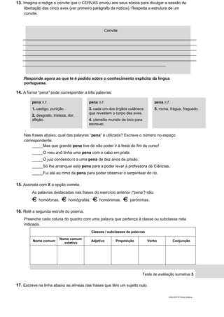 13. Imagina e redige o convite que o CERVAS enviou aos seus sócios para divulgar a sessão de
libertação das cinco aves (ver primeiro parágrafo da notícia). Respeita a estrutura de um
convite.
Responde agora ao que te é pedido sobre o conhecimento explícito da língua
portuguesa.
14. A forma “pena” pode corresponder a três palavras:
pena n.f.
1. castigo, punição.
2. desgosto, tristeza, dor,
aflição.
pena n.f.
3. cada um dos órgãos cutâneos
que revestem o corpo das aves.
4. utensílio munido de bico para
escrever.
pena n.f.
5. rocha, frágua, fraguedo.
Nas frases abaixo, qual das palavras “pena” é utilizada? Escreve o número no espaço
correspondente.
_____Mas que grande pena tive de não poder ir à festa do fim do curso!
_____O meu avô tinha uma pena com o cabo em prata.
_____O juiz condenou-o a uma pena de dez anos de prisão.
_____Só lhe arranquei esta pena para a poder levar à professora de Ciências.
_____Fui até ao cimo da pena para poder observar o serpentear do rio.
15. Assinala com X a opção correta.
As palavras destacadas nas frases do exercício anterior (“pena”) são:
homófonas. homógrafas. homónimas. parónimas.
16. Relê a segunda estrofe do poema.
Preenche cada coluna do quadro com uma palavra que pertença à classe ou subclasse nela
indicada.
Classes / subclasses de palavras
Nome comum
Nome comum
coletivo
Adjetivo Preposição Verbo Conjunção
Teste de avaliação sumativa 3
17. Escreve na linha abaixo as alíneas das frases que têm um sujeito nulo.
DIAL5CP © Porto Editora
Convite
_______________________________________________________________________________
_______________________________________________________________________________
_______________________________________________________________________________
_______________________________________________________________________________
_______________________________________________________________________________
_________________________________________________________________
 
