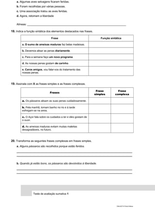 a. Algumas aves selvagens ficaram feridas.
b. Foram recolhidas por várias pessoas.
c. Uma associação tratou as aves feridas.
d. Agora, retomam a liberdade
Alíneas: _________________________________________________________________
18. Indica a função sintática dos elementos destacados nas frases.
Frase Função sintática
a. O sumo de ameixas maduras faz belas madeixas.
b. Devemos alisar as penas diariamente.
c. Para a semana faço um novo programa.
d. As nossas penas gostam de carinho.
e. Caros amigos, vou falar-vos do tratamento das
nossas penas.
19. Assinala com X as frases simples e as frases complexas.
Frases
Frase
simples
Frase
complexa
a. Os pássaros alisam as suas penas cuidadosamente.
b. Pela manhã, tomam banho no rio e à tarde
esfregam-se na areia.
c. O Açor fala sobre os cuidados a ter e eles gostam de
o ouvir.
d. As ameixas maduras evitam muitas maleitas
desagradáveis, no futuro.
20. Transforma as seguintes frases complexas em frases simples.
a. Alguns pássaros são recolhidos porque estão feridos.
____________________________________________________________________________
____________________________________________________________________________
b. Quando já estão bons, os pássaros são devolvidos à liberdade.
____________________________________________________________________________
____________________________________________________________________________
Teste de avaliação sumativa 1
DIAL5CP © Porto Editora
 