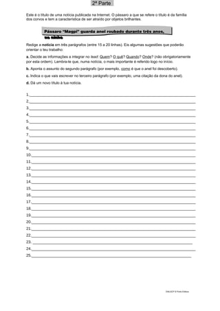 2ª Parte_
Este é o título de uma notícia publicada na Internet. O pássaro a que se refere o título é da família
dos corvos e tem a característica de ser atraído por objetos brilhantes.
Redige a notícia em três parágrafos (entre 15 a 20 linhas). Eis algumas sugestões que poderão
orientar o teu trabalho:
a. Decide as informações a integrar no lead: Quem? O quê? Quando? Onde? (não obrigatoriamente
por esta ordem). Lembra-te que, numa notícia, o mais importante é referido logo no início.
b. Aponta o assunto do segundo parágrafo (por exemplo, como é que o anel foi descoberto).
c. Indica o que vais escrever no terceiro parágrafo (por exemplo, uma citação da dona do anel).
d. Dá um novo título à tua notícia.
1._____________________________________________________________________________
2._____________________________________________________________________________
3._____________________________________________________________________________
4._____________________________________________________________________________
5._____________________________________________________________________________
6._____________________________________________________________________________
7._____________________________________________________________________________
8._____________________________________________________________________________
9._____________________________________________________________________________
10.____________________________________________________________________________
11.____________________________________________________________________________
12.____________________________________________________________________________
13.____________________________________________________________________________
14.____________________________________________________________________________
15.____________________________________________________________________________
16.____________________________________________________________________________
17.____________________________________________________________________________
18.____________________________________________________________________________
19.____________________________________________________________________________
20.____________________________________________________________________________
21.____________________________________________________________________________
22.____________________________________________________________________________
23. __________________________________________________________________________
24.____________________________________________________________________________
25.__________________________________________________________________________
DIAL5CP © Porto Editora
Pássaro “Magpi” guarda anel roubado durante três anos,
no ninho
Pássaro “Magpi” guarda anel roubado durante três anos,
no ninho
 