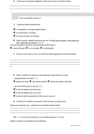4. Transcreve do segundo parágrafo a frase que resume o assunto do texto.
____________________________________________________________________________
____________________________________________________________________________
__
Teste de avaliação sumativa 1
5. A ação da história desenrola-se
na atualidade, num lugar indeterminado.
há muito tempo, na Grécia.
há muitos séculos, em Olímpia.
6. Quem ouvisse o gabarola pensaria que ele “era forte como um touro, veloz como um
raio e ágil como um macaco”. (ll. 9-10)
O recurso expressivo presente nas expressões sublinhadas é
a personificação. a enumeração. a comparação.
7. Conta por que razão, um dia, os vizinhos do atleta gabarola se sentiram aliviados.
____________________________________________________________________________
____________________________________________________________________________
____________________________________________________________________________
___
8. Indica o sentido que cada uma das expressões seguintes tem no texto.
• “garganta tinha ele muita” (l. 17).
gabava-se muito. não parava de falar. falava sem saber o que dizia.
• “já não há forma para o meu pé” (l. 21)
já não há sapatos que lhe sirvam.
já não há atletas para o seu nível.
já não se fabrica aquele tipo de forma para o seu pé.
9. Na linha 23 é referido um provérbio: Não há bem que sempre dure.
Explica, por palavras tuas, o significado do provérbio neste contexto.
____________________________________________________________________________
____________________________________________________________________________
____________________________________________________________________________
10. “(…) um dia (de má memória) o nosso atleta regressou.” (ll. 23-24)
Explica o sentido da expressão entre parênteses.
DIAL5CP © Porto Editora
 