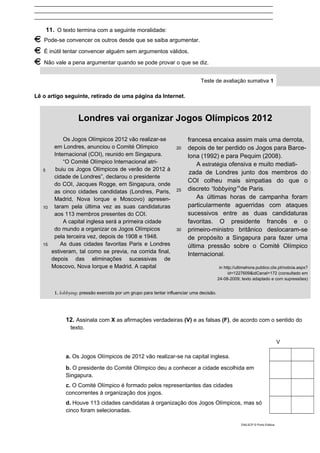 ____________________________________________________________________________
____________________________________________________________________________
____________________________________________________________________________
11. O texto termina com a seguinte moralidade:
Pode-se convencer os outros desde que se saiba argumentar.
É inútil tentar convencer alguém sem argumentos válidos.
Não vale a pena argumentar quando se pode provar o que se diz.
Teste de avaliação sumativa 1
Lê o artigo seguinte, retirado de uma página da Internet.
Londres vai organizar Jogos Olímpicos 2012
5
10
15
Os Jogos Olímpicos 2012 vão realizar-se
em Londres, anunciou o Comité Olímpico
Internacional (COI), reunido em Singapura.
“O Comité Olímpico Internacional atri-
buiu os Jogos Olímpicos de verão de 2012 à
cidade de Londres”, declarou o presidente
do COI, Jacques Rogge, em Singapura, onde
as cinco cidades candidatas (Londres, Paris,
Madrid, Nova Iorque e Moscovo) apresen-
taram pela última vez as suas candidaturas
aos 113 membros presentes do COI.
A capital inglesa será a primeira cidade
do mundo a organizar os Jogos Olímpicos
pela terceira vez, depois de 1908 e 1948.
As duas cidades favoritas Paris e Londres
estiveram, tal como se previa, na corrida final,
depois das eliminações sucessivas de
Moscovo, Nova Iorque e Madrid. A capital
20
25
30
francesa encaixa assim mais uma derrota,
depois de ter perdido os Jogos para Barce-
lona (1992) e para Pequim (2008).
A estratégia ofensiva e muito mediati-
zada de Londres junto dos membros do
COI colheu mais simpatias do que o
discreto “lobbying”1
de Paris.
As últimas horas de campanha foram
particularmente aguerridas com ataques
sucessivos entre as duas candidaturas
favoritas. O presidente francês e o
primeiro-ministro britânico deslocaram-se
de propósito a Singapura para fazer uma
última pressão sobre o Comité Olímpico
Internacional.
in http://ultimahora.publico.clix.pt/noticia.aspx?
id=1227609&idCanal=172 (consultado em
24-08-2009; texto adaptado e com supressões)
1. lobbying: pressão exercida por um grupo para tentar influenciar uma decisão.
12. Assinala com X as afirmações verdadeiras (V) e as falsas (F), de acordo com o sentido do
texto.
V
a. Os Jogos Olímpicos de 2012 vão realizar-se na capital inglesa.
b. O presidente do Comité Olímpico deu a conhecer a cidade escolhida em
Singapura.
c. O Comité Olímpico é formado pelos representantes das cidades
concorrentes à organização dos jogos.
d. Houve 113 cidades candidatas à organização dos Jogos Olímpicos, mas só
cinco foram selecionadas.
DIAL5CP © Porto Editora
 