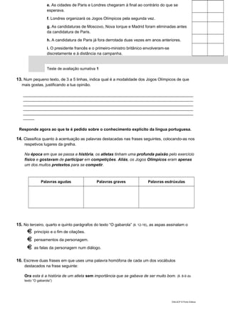 e. As cidades de Paris e Londres chegaram à final ao contrário do que se
esperava.
f. Londres organizará os Jogos Olímpicos pela segunda vez.
g. As candidaturas de Moscovo, Nova Iorque e Madrid foram eliminadas antes
da candidatura de Paris.
h. A candidatura de Paris já fora derrotada duas vezes em anos anteriores.
i. O presidente francês e o primeiro-ministro britânico envolveram-se
discretamente e à distância na campanha.
Teste de avaliação sumativa 1
13. Num pequeno texto, de 3 a 5 linhas, indica qual é a modalidade dos Jogos Olímpicos de que
mais gostas, justificando a tua opinião.
____________________________________________________________________________
____________________________________________________________________________
____________________________________________________________________________
____________________________________________________________________________
____________________________________________________________________________
_____
Responde agora ao que te é pedido sobre o conhecimento explícito da língua portuguesa.
14. Classifica quanto à acentuação as palavras destacadas nas frases seguintes, colocando-as nos
respetivos lugares da grelha.
Na época em que se passa a história, os atletas tinham uma profunda paixão pelo exercício
físico e gostavam de participar em competições. Aliás, os Jogos Olímpicos eram apenas
um dos muitos pretextos para se competir.
Palavras agudas Palavras graves Palavras esdrúxulas
15. No terceiro, quarto e quinto parágrafos do texto “O gabarola” (ll. 12-16), as aspas assinalam o
princípio e o fim de citações.
pensamentos da personagem.
as falas da personagem num diálogo.
16. Escreve duas frases em que uses uma palavra homófona de cada um dos vocábulos
destacados na frase seguinte:
Ora esta é a história de um atleta sem importância que se gabava de ser muito bom. (ll. 8-9 do
texto “O gabarola”)
DIAL5CP © Porto Editora
 
