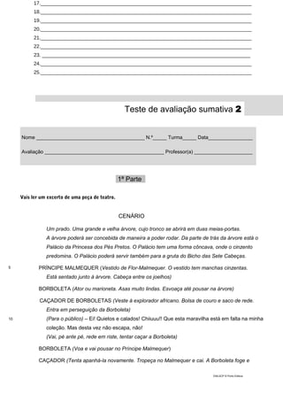 17.____________________________________________________________________________
18.____________________________________________________________________________
19.____________________________________________________________________________
20.____________________________________________________________________________
21.____________________________________________________________________________
22.____________________________________________________________________________
23. ___________________________________________________________________________
24.____________________________________________________________________________
25.____________________________________________________________________________
Teste de avaliação sumativa 2
Nome _______________________________________ N.º_____ Turma_____ Data_________________
Avaliação ___________________________________________ Professor(a) ______________________
1ª Parte_
Vais ler um excerto de uma peça de teatro.
CENÁRIO
5
10
Um prado. Uma grande e velha árvore, cujo tronco se abrirá em duas meias-portas.
A árvore poderá ser concebida de maneira a poder rodar. Da parte de trás da árvore está o
Palácio da Princesa dos Pés Pretos. O Palácio tem uma forma côncava, onde o cinzento
predomina. O Palácio poderá servir também para a gruta do Bicho das Sete Cabeças.
PRÍNCIPE MALMEQUER (Vestido de Flor-Malmequer. O vestido tem manchas cinzentas.
Está sentado junto à árvore. Cabeça entre os joelhos)
BORBOLETA (Ator ou marioneta. Asas muito lindas. Esvoaça até pousar na árvore)
CAÇADOR DE BORBOLETAS (Veste à explorador africano. Bolsa de couro e saco de rede.
Entra em perseguição da Borboleta)
(Para o público) – Ei! Quietos e calados! Chiiuuu!! Que esta maravilha está em falta na minha
coleção. Mas desta vez não escapa, não!
(Vai, pé ante pé, rede em riste, tentar caçar a Borboleta)
BORBOLETA (Voa e vai pousar no Príncipe Malmequer)
CAÇADOR (Tenta apanhá-la novamente. Tropeça no Malmequer e cai. A Borboleta foge e
DIAL5CP © Porto Editora
 