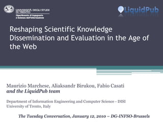 Reshaping Scientific Knowledge
 Dissemination and Evaluation in the Age of
 the Web




Maurizio Marchese, Aliaksandr Birukou, Fabio Casati
and the LiquidPub team
Department of Information Engineering and Computer Science - DISI
University of Trento, Italy

      The Tuesday Conversation, January 12, 2010 – DG-INFSO-Brussels
 
