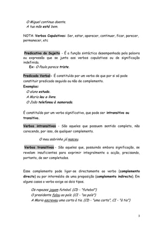 O Miguel continua doente.
 A tua mãe está bem.

NOTA: Verbos Copulativos: Ser, estar, aparecer, continuar, ficar, parecer,
permanecer, etc


 Predicativo do Sujeito - É a função sintáctica desempenhada pela palavra
ou expressão que se junta aos verbos copulativos ou de significação
indefinida.
    Ex: O Paulo parece triste.

Predicado Verbal- É constituído por um verbo de que por si só pode
constituir predicado seguido ou não de complemento.
Exemplos:
 O aluno estuda.
 A Maria leu o livro.
 O João telefonou à namorada.


É constituído por um verbo significativo, que pode ser intransitivo ou
transitivo.

Verbos intransitivos - São aqueles que possuem sentido completo, não
carecendo, por isso, de qualquer complemento.

          O meu sobrinho já nasceu.

Verbos transitivos - São aqueles que, possuindo embora significação, se
revelam insuficientes para exprimir integralmente a acção, precisando,
portanto, de ser completados.



Esse complemento pode ligar-se directamente ao verbo (complemento
directo) ou por intermédio de uma preposição (complemento indirecto). Em
alguns casos o verbo exige os dois tipos.

     Os rapazes jogam futebol. (CD - "futebol")
     O presidente falou ao país. (CI - "ao país")
     A Maria escreveu uma carta à tia. (CD - "uma carta", CI - "à tia")



                                                                          3
 