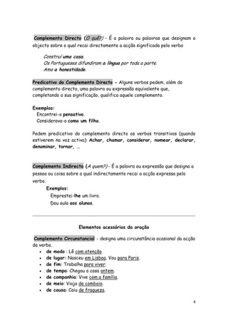 Complemento Directo (O quê?) - É a palavra ou palavras que designam o
objecto sobre o qual recai directamente a acção significada pelo verbo

     Construí uma casa.
     Os Portugueses difundiram a língua por toda a parte.
     Amo a honestidade.

Predicativo do Complemento Directo - Alguns verbos pedem, além do
complemento directo, uma palavra ou expressão equivalente que,
completando a sua significação, qualifica aquele complemento.

Exemplos:
 Encontrei-o pensativo.
 Considerava-o como um filho.

Pedem predicativo do complemento directo os verbos transitivos (quando
estiverem na voz activa): Achar, chamar, considerar, nomear, declarar,
denominar, tornar, …



Complemento Indirecto (A quem?) - É a palavra ou expressão que designa a
pessoa ou coisa sobre a qual indirectamente recai a acção expressa pelo
verbo.
         Exemplos:
          Emprestei-lhe um livro.
          Dou aula aos alunos.




                       Elementos acessórios da oração

 Complemento Circunstancial - designa uma circunstância ocasional da acção
do verbo.
    de modo : Lê com atenção.
    de lugar: Nasceu em Lisboa. Vou para Paris.
    de fim: Trabalha para viver.
    de tempo: Chegou a casa ontem.
    de companhia: Vive com a família.
    de meio: Viaja de comboio.
    de causa: Caiu de fraqueza.


                                                                          4
 