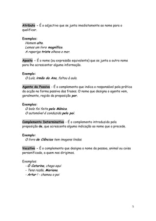 Atributo - É o adjectivo que se junta imediatamente ao nome para o
qualificar.

Exemplos:
 Homem alto.
 Lemos um livro magnífico.
 A rapariga triste olhava o mar.

Aposto - É o nome (ou expressão equivalente) que se junta a outro nome
para lhe acrescentar alguma informação.

Exemplo:
 O Luís, irmão da Ana, faltou à aula.

Agente da Passiva - É o complemento que indica o responsável pela prática
da acção na forma passiva das frases. O nome que designa o agente vem,
geralmente, regido da preposição por.

Exemplos:
 O bolo foi feito pela Mónica.
 O automóvel é conduzido pelo pai.

Complemento Determinativo - É o complemento introduzido pela
preposição de, que acrescenta alguma indicação ao nome que o precede.

Exemplo:
 O livro de Ciências tem imagens lindas.

Vocativo - É o complemento que designa o nome da pessoa, animal ou coisa
personificada, a quem nos dirigimos.

Exemplos:
 - Ó Catarina, chega aqui
 - Tens razão, Mariana.
 - Artur ! - chamou o pai




                                                                            5
 