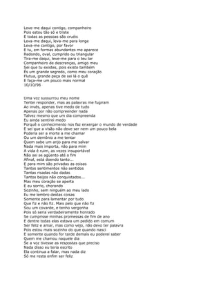 Leve-me daqui contigo, companheiro
Pois estou tão só e triste
E todas as pessoas são cruéis
Leva-me daqui, leva-me para longe
Leva-me contigo, por favor
E tu, em formas abundantes me aparece
Redondo, oval, cumprido ou triangular
Tira-me daqui, leve-me para o teu lar
Companheiro de descrenças, amigo meu
Sei que tu existes, pois existo também
És um grande segredo, como meu coração
Flutua, grande peça de sei lá o quê
E faça-me um pouco mais normal
10/10/96


Uma voz sussurrou meu nome
Tentei responder, mas as palavras me fugiram
Ao invés, apenas tive medo de tudo
Apenas por não compreender nada
Talvez mesmo que um dia compreenda
Eu ainda sentirei medo
Porquê o conhecimento nos faz enxergar o mundo de verdade
E sei que a visão não deve ser nem um pouco bela
Poderia ser a morte a me chamar
Ou um demônio a me tentar
Quem sabe um anjo para me salvar
Nada mais importa, não para mim
A vida é ruim, as vezes insuportável
Não sei se agüento até o fim
Afinal, está doendo tanto...
E para mim são privadas as coisas
Tantos sentimentos não sentidos
Tantas risadas não dadas
Tantos beijos não conquistados...
Mas meu coração se aperta
E eu sorrio, chorando
Sozinho, sem ninguém ao meu lado
Eu me lembro destas coisas
Somente para lamentar por tudo
Que fiz e não fiz. Mais pelo que não fiz
Sou um covarde, e tenho vergonha
Pois só seria verdadeiramente honrado
Se cumprisse minhas promessas de fim de ano
E dentre todas elas estava um pedido em comum
Ser feliz e amar, mas como vejo, não devo ter palavra
Pois estou mais sozinho do que quando nasci
E somente quando for tarde demais eu poderei saber
Quem me chamou naquele dia
Se a voz tivesse as respostas que preciso
Nada disso eu teria escrito
Ela continua a falar, mas nada diz
Só me resta enfim ser feliz
 