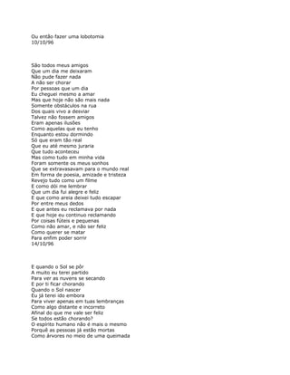 Ou então fazer uma lobotomia
10/10/96



São todos meus amigos
Que um dia me deixaram
Não pude fazer nada
A não ser chorar
Por pessoas que um dia
Eu cheguei mesmo a amar
Mas que hoje não são mais nada
Somente obstáculos na rua
Dos quais vivo a desviar
Talvez não fossem amigos
Eram apenas ilusões
Como aquelas que eu tenho
Enquanto estou dormindo
Só que eram tão real
Que eu até mesmo juraria
Que tudo aconteceu
Mas como tudo em minha vida
Foram somente os meus sonhos
Que se extravasavam para o mundo real
Em forma de poesia, amizade e tristeza
Revejo tudo como um filme
E como dói me lembrar
Que um dia fui alegre e feliz
E que como areia deixei tudo escapar
Por entre meus dedos
E que antes eu reclamava por nada
E que hoje eu continuo reclamando
Por coisas fúteis e pequenas
Como não amar, e não ser feliz
Como querer se matar
Para enfim poder sorrir
14/10/96



E quando o Sol se pôr
A muito eu terei partido
Para ver as nuvens se secando
E por ti ficar chorando
Quando o Sol nascer
Eu já terei ido embora
Para viver apenas em tuas lembranças
Como algo distante e incorreto
Afinal do que me vale ser feliz
Se todos estão chorando?
O espírito humano não é mais o mesmo
Porquê as pessoas já estão mortas
Como árvores no meio de uma queimada
 