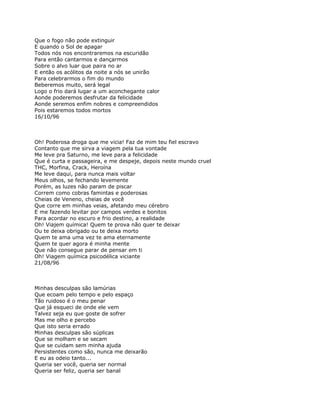 Que o fogo não pode extinguir
E quando o Sol de apagar
Todos nós nos encontraremos na escuridão
Para então cantarmos e dançarmos
Sobre o alvo luar que paira no ar
E então os acólitos da noite a nós se unirão
Para celebrarmos o fim do mundo
Beberemos muito, será legal
Logo o frio dará lugar a um aconchegante calor
Aonde poderemos desfrutar da felicidade
Aonde seremos enfim nobres e compreendidos
Pois estaremos todos mortos
16/10/96



Oh! Poderosa droga que me vicia! Faz de mim teu fiel escravo
Contanto que me sirva a viagem pela tua vontade
Me leve pra Saturno, me leve para a felicidade
Que é curta e passageira, e me despeje, depois neste mundo cruel
THC, Morfina, Crack, Heroína
Me leve daqui, para nunca mais voltar
Meus olhos, se fechando levemente
Porém, as luzes não param de piscar
Correm como cobras famintas e poderosas
Cheias de Veneno, cheias de você
Que corre em minhas veias, afetando meu cérebro
E me fazendo levitar por campos verdes e bonitos
Para acordar no escuro e frio destino, a realidade
Oh! Viajem química! Quem te prova não quer te deixar
Ou te deixa obrigado ou te deixa morto
Quem te ama uma vez te ama eternamente
Quem te quer agora é minha mente
Que não consegue parar de pensar em ti
Oh! Viagem química psicodélica viciante
21/08/96



Minhas desculpas são lamúrias
Que ecoam pelo tempo e pelo espaço
Tão ruidoso é o meu penar
Que já esqueci de onde ele vem
Talvez seja eu que goste de sofrer
Mas me olho e percebo
Que isto seria errado
Minhas desculpas são súplicas
Que se molham e se secam
Que se cuidam sem minha ajuda
Persistentes como são, nunca me deixarão
E eu as odeio tanto...
Queria ser você, queria ser normal
Queria ser feliz, queria ser banal
 