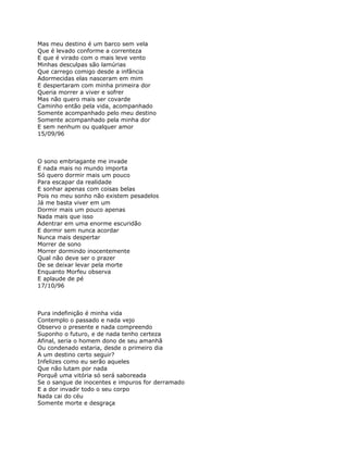 Mas meu destino é um barco sem vela
Que é levado conforme a correnteza
E que é virado com o mais leve vento
Minhas desculpas são lamúrias
Que carrego comigo desde a infância
Adormecidas elas nasceram em mim
E despertaram com minha primeira dor
Queria morrer a viver e sofrer
Mas não quero mais ser covarde
Caminho então pela vida, acompanhado
Somente acompanhado pelo meu destino
Somente acompanhado pela minha dor
E sem nenhum ou qualquer amor
15/09/96



O sono embriagante me invade
E nada mais no mundo importa
Só quero dormir mais um pouco
Para escapar da realidade
E sonhar apenas com coisas belas
Pois no meu sonho não existem pesadelos
Já me basta viver em um
Dormir mais um pouco apenas
Nada mais que isso
Adentrar em uma enorme escuridão
E dormir sem nunca acordar
Nunca mais despertar
Morrer de sono
Morrer dormindo inocentemente
Qual não deve ser o prazer
De se deixar levar pela morte
Enquanto Morfeu observa
E aplaude de pé
17/10/96



Pura indefinição é minha vida
Contemplo o passado e nada vejo
Observo o presente e nada compreendo
Suponho o futuro, e de nada tenho certeza
Afinal, seria o homem dono de seu amanhã
Ou condenado estaria, desde o primeiro dia
A um destino certo seguir?
Infelizes como eu serão aqueles
Que não lutam por nada
Porquê uma vitória só será saboreada
Se o sangue de inocentes e impuros for derramado
E a dor invadir todo o seu corpo
Nada cai do céu
Somente morte e desgraça
 