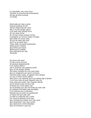 E a felicidade, rara como Ouro
Também se encontra das profundezas
Só que da alma humana
17/10/96



Destruição por toda a parte
Pessoas gritando de dor
Outras implorando por amor
Mas o mundo acabou agora
E de nada mais adianta sorrir
Só nos resta chorar
Ao vermos nossos amigos mortos
E gargalhar ao vermos nossos inimigos
Que estão em covas rasas
Só que de nada vale mais
Sorrir ou se sentir bem
Todos estão morrendo lentamente
Nesta guerra maldita
Que temos que travar
Nesta guerra maldita
Que chamamos de vida
22/10/96



Os mares vão secar
E toda a terra morrerá
As pessoas desaparecerão
E só restará silêncio
Isto é somente meu pequeno sonho
Que um dia desejo realizar
Pois estou cansado de viver entre tolos
Que se vangloriam por serem humanos
Caminho pelas noites, arrogante como sempre
E o céu é minha vitrine sideral
Olho para o céu sabendo que uma estrela não é estrela
E sim uma coisa na qual ninguém mais crê
Uma coisa que existe, mas ninguém admite
Como tantas outras do dia-a-dia
Crianças que vivem pelas ruas
Ou as pessoas que vão morrendo por esta vida
Ou pessoas torturadas pela sociedade
E as criaturas que a controlam
Pessoas que as vezes me questionam
O motivo de todo este ódio
E então eu respondo que o sinto
Por causa de pessoas como elas
Que conseguiram acabar com meu amor
Que estupraram meu único sonho
Que destruíram minha felicidade
Que me tornaram o que sou
 