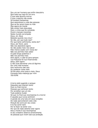 Sou um ser humano que enfim descobriu
Que toda sua raça foi um erro
E que esta deveria morrer
E que o espírito não existe
Só existem fantasmas
Que assombram a vida das pessoas
Que as faz serem boas ou más
Mas agora já é tarde
Não existe mais desculpas
Para o crime que foi cometido
Porem crianças inocentes
Neste mundo corrompido
Deus, oh, Deus
Bebeste quando nos criou?
Se não, por que tudo isso?
Por que tanto sofrimento, tanta dor?
Deus, por favor, pare
Não nos abandone agora
Se não podes mais nos salvar
Pelo menos acabe com nossa dor
Não nos permita mais saber
O quão longe podemos ir
Não nos permita mais
Pare agora, e cale-se para sempre
Tua fraqueza foi tua misericórdia
Deus, pare agora
E não ouse derramar uma só lágrima
Por uma vida humana
Pois nenhuma vale isso
Ou qualquer coisa mais
Só lhe peço uma coisa a mais, Deus
Comesse esta matança por mim
18/10/96



A terra está sugando o sangue
Daqueles que lutaram tanto
Para no final morrer
Pessoas que sofreram tanto
Por acreditar que um dia
Tudo poderia mudar
Só que no final sua recompensa é a morrer
E aqueles que nunca sentiram
A paixão de uma luta em seus corações
De nada aproveitaram esta vida
Porquê ela corre por seu corpo
E te faz sentir bem
Por te fazer se sentir vivo
Por que de nada adianta lutar agora
Pois a morte é sua recompensa
O céu cristalino observa sinistramente
As pessoas que vivem sob sua proteção
 