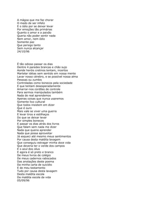 A mágoa que me faz chorar
O medo de ser infeliz
E o ódio por se deixar levar
Por emoções tão primárias
Quanto o amor e a paixão
Queria não poder sentir nada
Nem amor, nem ódio
Somente paz
Que persigo tanto
Sem nunca alcançar
24/10/96



É tão odioso passar os dias
Dentre 4 paredes brancas e chão sujo
Aonde heróis cretinos tentam, incertos
Martelar idéias sem sentido em nossa mente
Lavar nosso cérebro, e se possível nossa alma
Pessoas ou zumbis
Controladas como bonecos pela sociedade
E que tentam desesperadamente
Amarrar-nos cordões de controle
Para sermos manipulados também
Nada de real aprendemos
Apenas coisas que nunca usaremos
Somente lixo cultural
Que todos insistem em dizer
Que é ouro
Mais vale se viver uma guerra
E levar tiros e estilhaços
Do que se deixar levar
Por simples bonecos
E passar os dias atrás dos livros
Que falam sem nada me dizer
Nada que queira aprender
Nada que possa aproveitar
Já esqueci até mesmo meus sentimentos
Por causa desta maldita lavagem
Que conseguiu estragar minha doce vida
Que deveria ter o verde dos campos
E o azul dos céus
E agora é só preto e branco
De meus livros de colégio
De meus cadernos rabiscados
Das anotações deste poema
Da minha carta de suicídio
E de meu testamento
Tudo por causa desta lavagem
Desta maldita escola
Da maldita escola da vida
05/09/96
 